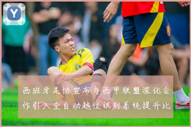 西班牙足协宣布与西甲联盟深化合作引入全自动越位识别系统提升比赛公正性