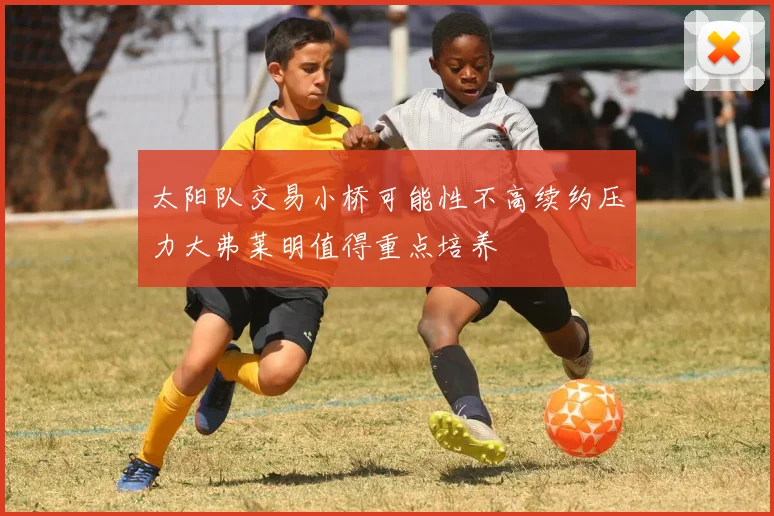 太阳队交易小桥可能性不高续约压力大弗莱明值得重点培养