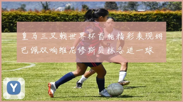 皇马三叉戟世界杯首轮精彩表现姆巴佩双响维尼修斯贝林各进一球