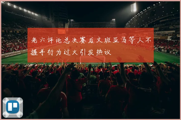 老六评论总决赛后文班亚马等人不握手行为过火引发热议