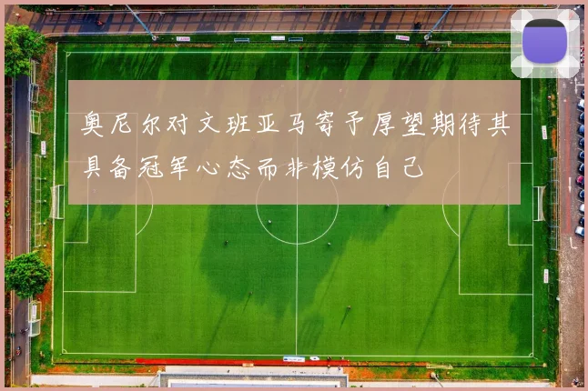 奥尼尔对文班亚马寄予厚望期待其具备冠军心态而非模仿自己