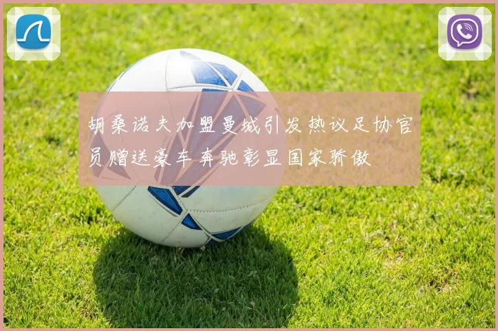 胡桑诺夫加盟曼城引发热议足协官员赠送豪车奔驰彰显国家骄傲