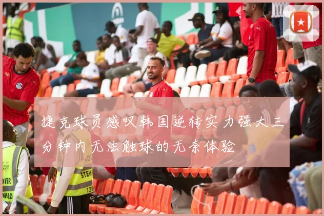 捷克球员感叹韩国逆转实力强大三分钟内无法触球的无奈体验