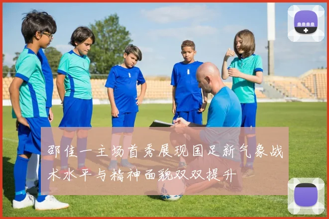 邵佳一主场首秀展现国足新气象战术水平与精神面貌双双提升