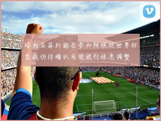 塔利亚菲科能否参加阿根廷世界杯首战仍待确认或将进行休息调整