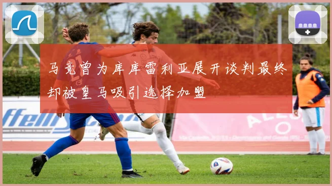马竞曾为库库雷利亚展开谈判最终却被皇马吸引选择加盟