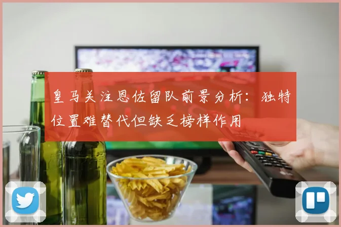 皇马关注恩佐留队前景分析：独特位置难替代但缺乏榜样作用