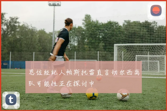 恩佐经纪人帕斯托雷直言切尔西离队可能性正在探讨中