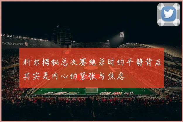 科尔揭秘总决赛绝杀时的平静背后其实是内心的紧张与焦虑