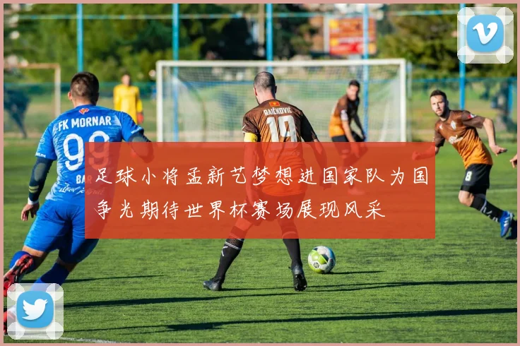 足球小将孟新艺梦想进国家队为国争光期待世界杯赛场展现风采