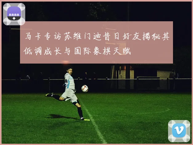 马卡专访苏维门迪昔日好友揭秘其低调成长与国际象棋天赋