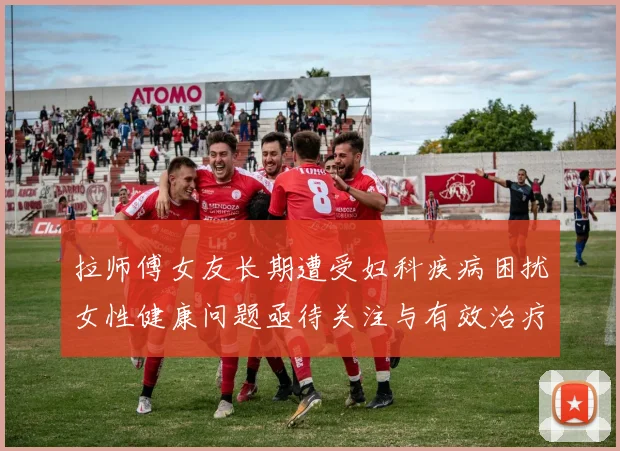 拉师傅女友长期遭受妇科疾病困扰女性健康问题亟待关注与有效治疗方案