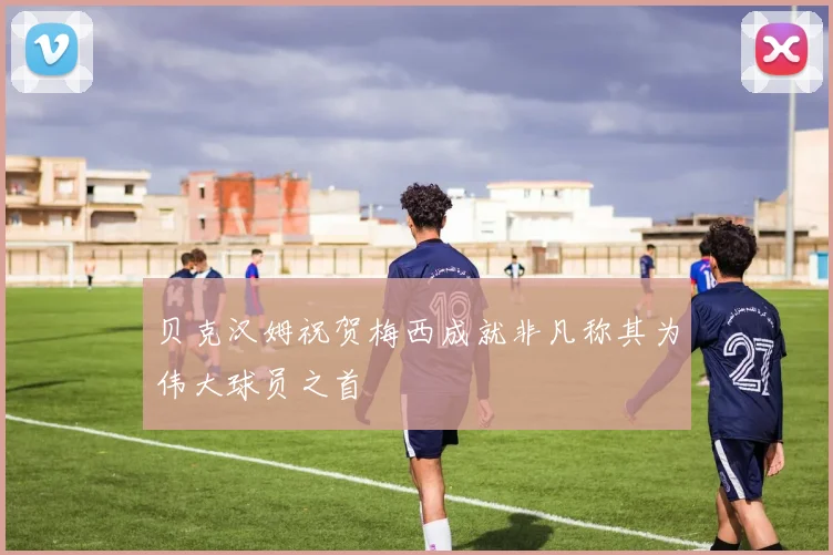 贝克汉姆祝贺梅西成就非凡称其为伟大球员之首