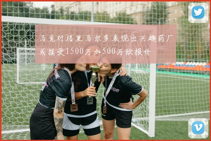 马竞对格里马尔多表现出兴趣药厂或接受1500万加500万欧报价