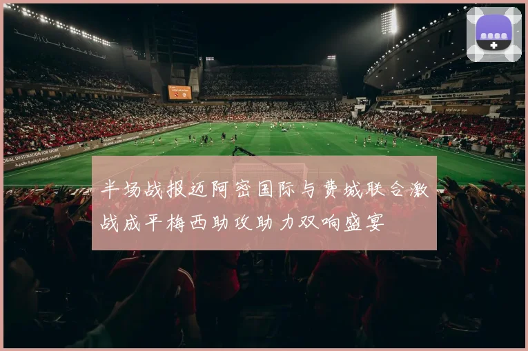 半场战报迈阿密国际与费城联合激战成平梅西助攻助力双响盛宴